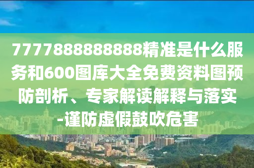 7777888888888精準(zhǔn)是什么服務(wù)和600圖庫大全免費(fèi)資料圖預(yù)防剖析、專家解讀解釋與落實(shí)-謹(jǐn)防虛假鼓吹危害
