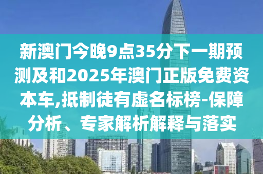 新澳門今晚9點35分下一期預測及和2025年澳門正版免費資本車,抵制徒有虛名標榜-保障分析、專家解析解釋與落實