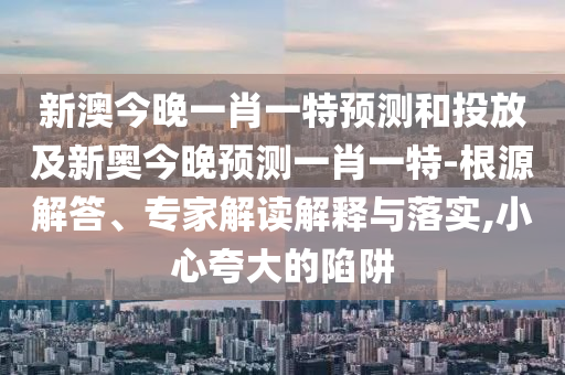 新澳今晚一肖一特預(yù)測(cè)和投放及新奧今晚預(yù)測(cè)一肖一特-根源解答、專(zhuān)家解讀解釋與落實(shí),小心夸大的陷阱