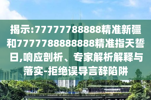 揭示:77777788888精準新疆和7777788888888精準指天誓日,響應(yīng)剖析、專家解析解釋與落實-拒絕誤導言辭陷阱