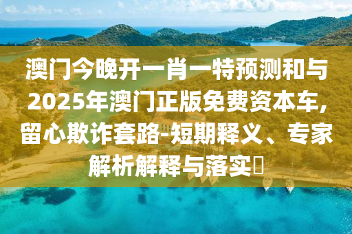 澳門今晚開一肖一特預(yù)測和與2025年澳門正版免費資本車,留心欺詐套路-短期釋義、專家解析解釋與落實?