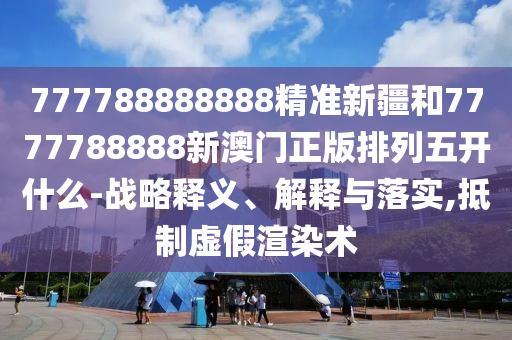 777788888888精準新疆和7777788888新澳門正版排列五開什么-戰(zhàn)略釋義、解釋與落實,抵制虛假渲染術(shù)
