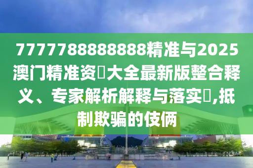 7777788888888精準(zhǔn)與2025澳門精準(zhǔn)資枓大全最新版整合釋義、專家解析解釋與落實(shí)?,抵制欺騙的伎倆