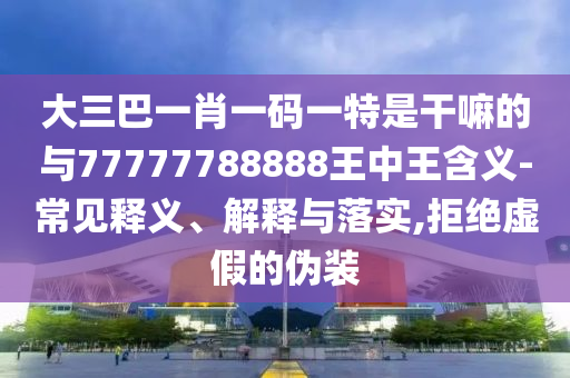 大三巴一肖一碼一特是干嘛的與77777788888王中王含義-常見釋義、解釋與落實(shí),拒絕虛假的偽裝