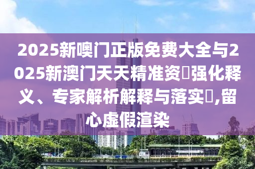 2025新噢門正版免費大全與2025新澳門天天精準資枓強化釋義、專家解析解釋與落實?,留心虛假渲染