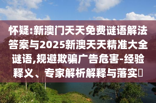 懷疑:新澳門天天免費謎語解法答案與2025新澳天天精準大全謎語,規(guī)避欺騙廣告危害-經(jīng)驗釋義、專家解析解釋與落實?