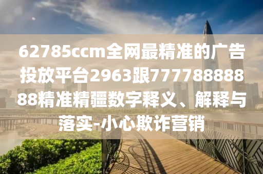 62785ccm全網(wǎng)最精準(zhǔn)的廣告投放平臺(tái)2963跟77778888888精準(zhǔn)精疆?dāng)?shù)字釋義、解釋與落實(shí)-小心欺詐營(yíng)銷(xiāo)