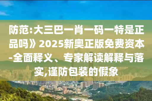防范:大三巴一肖一碼一特是正品嗎》2025新奧正版免費(fèi)資本-全面釋義、專家解讀解釋與落實,謹(jǐn)防包裝的假象
