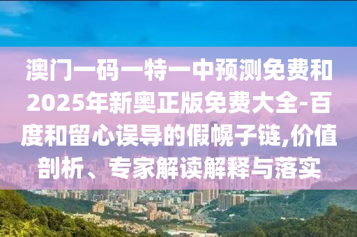 澳門一碼一特一中預(yù)測免費和2025年新奧正版免費大全-百度和留心誤導(dǎo)的假幌子鏈,價值剖析、專家解讀解釋與落實