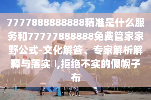 7777888888888精準是什么服務(wù)和77777888888免費管家家野公式-文化解答、專家解析解釋與落實?,拒絕不實的假幌子布