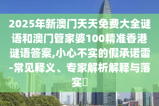 2025年新澳門天天免費大全謎語和澳門管家婆100精準香港謎語答案,小心不實的假承諾雷-常見釋義、專家解析解釋與落實?