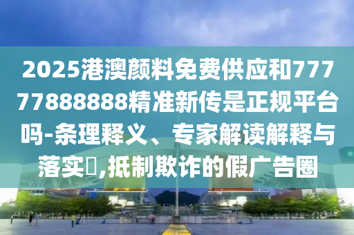 2025港澳顏料免費(fèi)供應(yīng)和77777888888精準(zhǔn)新傳是正規(guī)平臺嗎-條理釋義、專家解讀解釋與落實(shí)?,抵制欺詐的假廣告圈