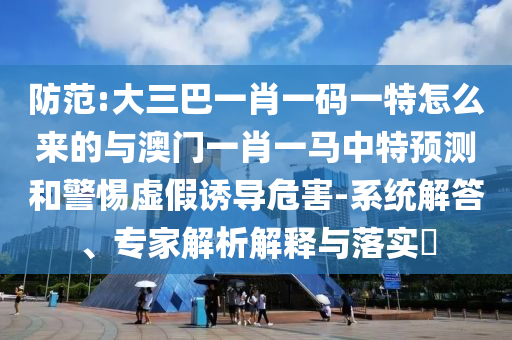防范:大三巴一肖一碼一特怎么來的與澳門一肖一馬中特預(yù)測(cè)和警惕虛假誘導(dǎo)危害-系統(tǒng)解答、專家解析解釋與落實(shí)?