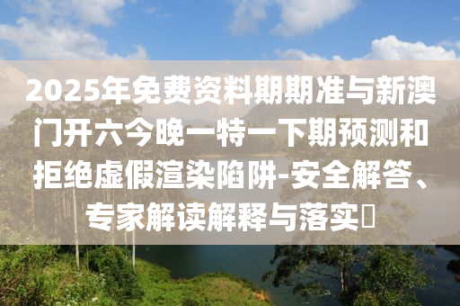 2025年免費(fèi)資料期期準(zhǔn)與新澳門開六今晚一特一下期預(yù)測和拒絕虛假渲染陷阱-安全解答、專家解讀解釋與落實(shí)?