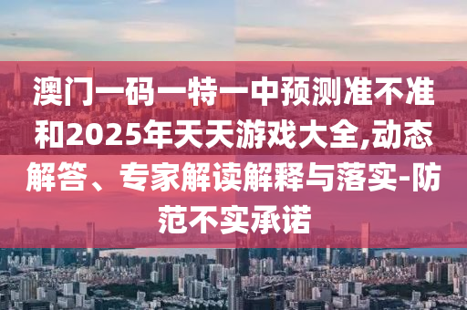 澳門一碼一特一中預(yù)測準(zhǔn)不準(zhǔn)和2025年天天游戲大全,動(dòng)態(tài)解答、專家解讀解釋與落實(shí)-防范不實(shí)承諾