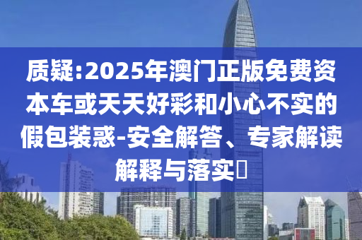 質(zhì)疑:2025年澳門正版免費(fèi)資本車或天天好彩和小心不實(shí)的假包裝惑-安全解答、專家解讀解釋與落實(shí)?