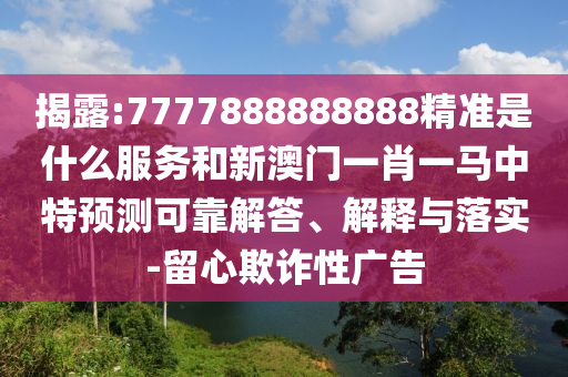 揭露:7777888888888精準(zhǔn)是什么服務(wù)和新澳門一肖一馬中特預(yù)測可靠解答、解釋與落實-留心欺詐性廣告