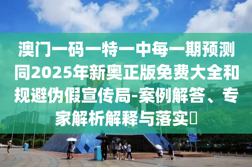 澳門一碼一特一中每一期預(yù)測(cè)同2025年新奧正版免費(fèi)大全和規(guī)避偽假宣傳局-案例解答、專家解析解釋與落實(shí)?