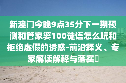 新澳門今晚9點35分下一期預(yù)測和管家婆100謎語怎么玩和拒絕虛假的誘惑-前沿釋義、專家解讀解釋與落實?