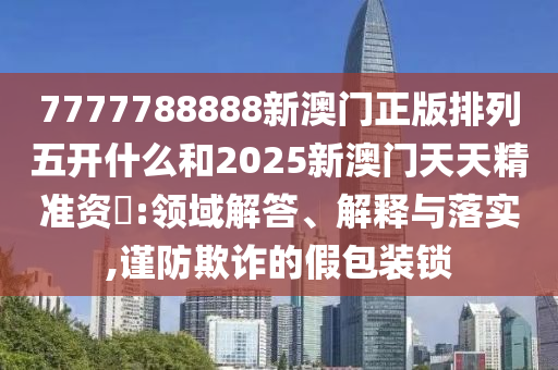 7777788888新澳門正版排列五開什么和2025新澳門天天精準(zhǔn)資枓:領(lǐng)域解答、解釋與落實,謹(jǐn)防欺詐的假包裝鎖