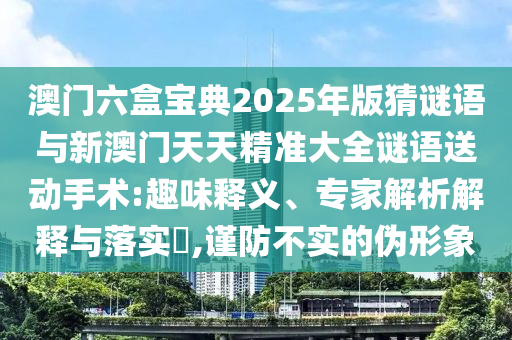 澳門六盒寶典2025年版猜謎語與新澳門天天精準(zhǔn)大全謎語送動(dòng)手術(shù):趣味釋義、專家解析解釋與落實(shí)?,謹(jǐn)防不實(shí)的偽形象