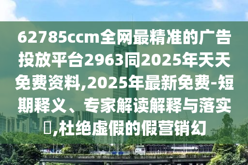 62785ccm全網(wǎng)最精準(zhǔn)的廣告投放平臺(tái)2963同2025年天天免費(fèi)資料,2025年最新免費(fèi)-短期釋義、專家解讀解釋與落實(shí)?,杜絕虛假的假營(yíng)銷幻
