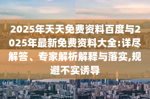 2025年天天免費資料百度與2025年最新免費資料大全:詳盡解答、專家解析解釋與落實,規(guī)避不實誘導