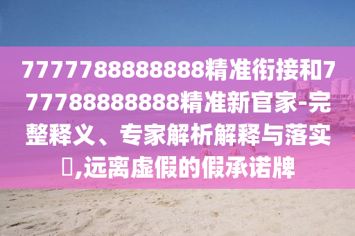 7777788888888精準(zhǔn)銜接和777788888888精準(zhǔn)新官家-完整釋義、專家解析解釋與落實(shí)?,遠(yuǎn)離虛假的假承諾牌