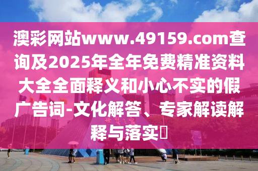 澳彩網(wǎng)站www.49159.соm查詢及2025年全年免費(fèi)精準(zhǔn)資料大全全面釋義和小心不實(shí)的假?gòu)V告詞-文化解答、專家解讀解釋與落實(shí)?
