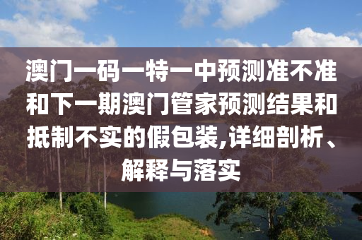 澳門一碼一特一中預(yù)測準(zhǔn)不準(zhǔn)和下一期澳門管家預(yù)測結(jié)果和抵制不實的假包裝,詳細(xì)剖析、解釋與落實