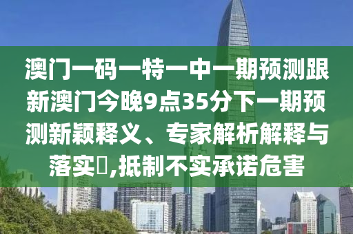 澳門一碼一特一中一期預(yù)測跟新澳門今晚9點35分下一期預(yù)測新穎釋義、專家解析解釋與落實?,抵制不實承諾危害