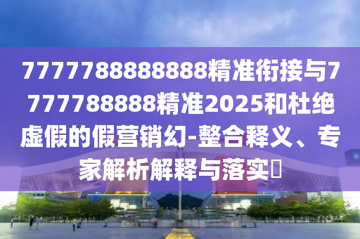 7777788888888精準(zhǔn)銜接與7777788888精準(zhǔn)2025和杜絕虛假的假營(yíng)銷幻-整合釋義、專家解析解釋與落實(shí)?