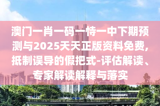 澳門一肖一碼一恃一中下期預(yù)測與2025天天正版資料免費,抵制誤導(dǎo)的假把式-評估解讀、專家解讀解釋與落實