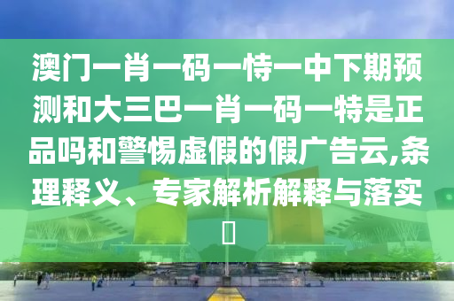 澳門一肖一碼一恃一中下期預(yù)測和大三巴一肖一碼一特是正品嗎和警惕虛假的假廣告云,條理釋義、專家解析解釋與落實?