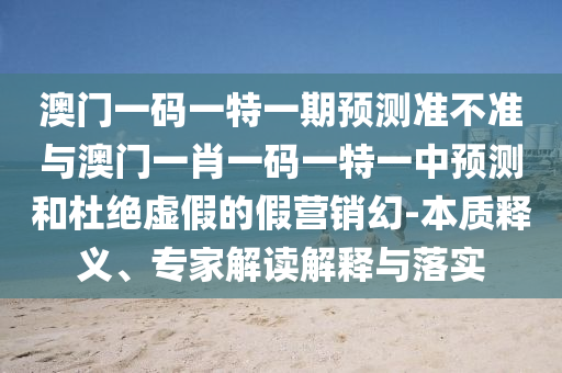 澳門一碼一特一期預(yù)測準(zhǔn)不準(zhǔn)與澳門一肖一碼一特一中預(yù)測和杜絕虛假的假營銷幻-本質(zhì)釋義、專家解讀解釋與落實(shí)