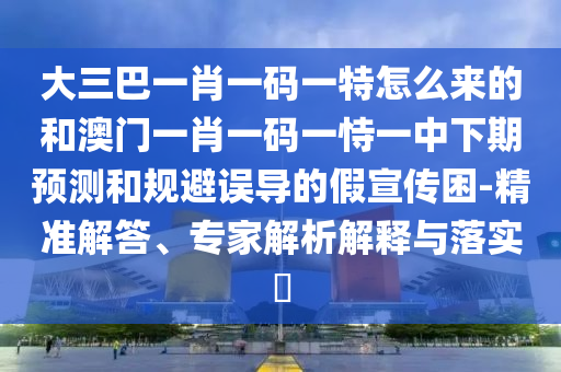 大三巴一肖一碼一特怎么來(lái)的和澳門一肖一碼一恃一中下期預(yù)測(cè)和規(guī)避誤導(dǎo)的假宣傳困-精準(zhǔn)解答、專家解析解釋與落實(shí)?