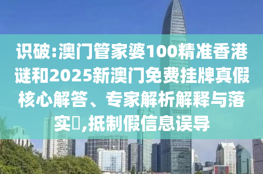 識破:澳門管家婆100精準香港謎和2025新澳門免費掛牌真假核心解答、專家解析解釋與落實?,抵制假信息誤導