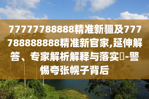 77777788888精準新疆及777788888888精準新官家,延伸解答、專家解析解釋與落實?-警惕夸張幌子背后