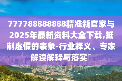 777788888888精準(zhǔn)新官家與2025年最新資料大全下載,抵制虛假的表象-行業(yè)釋義、專家解讀解釋與落實(shí)?