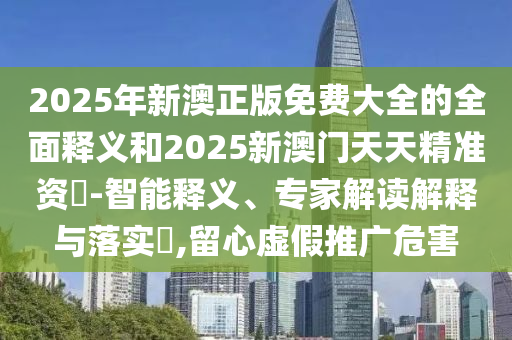 2025年新澳正版免費(fèi)大全的全面釋義和2025新澳門天天精準(zhǔn)資枓-智能釋義、專家解讀解釋與落實(shí)?,留心虛假推廣危害