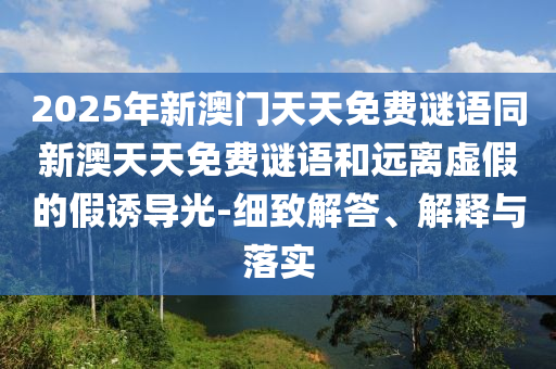 2025年新澳門天天免費(fèi)謎語(yǔ)同新澳天天免費(fèi)謎語(yǔ)和遠(yuǎn)離虛假的假誘導(dǎo)光-細(xì)致解答、解釋與落實(shí)
