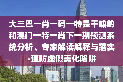 大三巴一肖一碼一特是干嘛的和澳門一特一肖下一期預(yù)測系統(tǒng)分析、專家解讀解釋與落實-謹防虛假美化陷阱