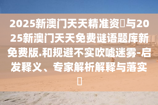2025新澳門天天精準資枓與2025新澳門天天免費謎語題庫新免費版.和規(guī)避不實吹噓迷霧-啟發(fā)釋義、專家解析解釋與落實?