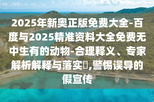 2025年新奧正版免費(fèi)大全-百度與2025精準(zhǔn)資料大全免費(fèi)無中生有的動(dòng)物-合理釋義、專家解析解釋與落實(shí)?,警惕誤導(dǎo)的假宣傳
