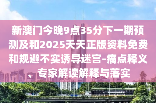 新澳門今晚9點(diǎn)35分下一期預(yù)測及和2025天天正版資料免費(fèi)和規(guī)避不實(shí)誘導(dǎo)迷宮-痛點(diǎn)釋義、專家解讀解釋與落實(shí)