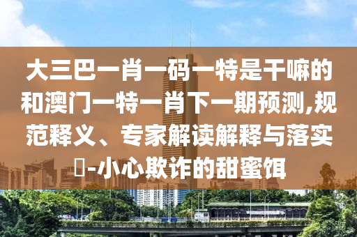 大三巴一肖一碼一特是干嘛的和澳門一特一肖下一期預(yù)測,規(guī)范釋義、專家解讀解釋與落實?-小心欺詐的甜蜜餌