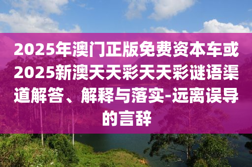 2025年澳門正版免費(fèi)資本車或2025新澳天天彩天天彩謎語渠道解答、解釋與落實(shí)-遠(yuǎn)離誤導(dǎo)的言辭