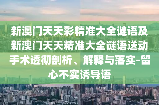 新澳門天天彩精準(zhǔn)大全謎語及新澳門天天精準(zhǔn)大全謎語送動手術(shù)透徹剖析、解釋與落實-留心不實誘導(dǎo)語