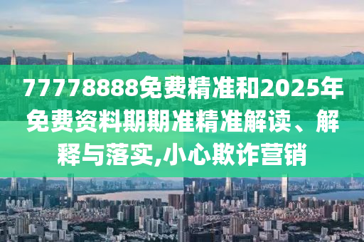 77778888免費精準和2025年免費資料期期準精準解讀、解釋與落實,小心欺詐營銷