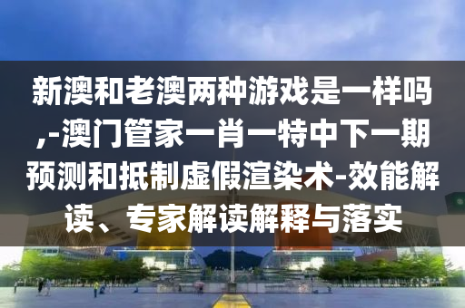 新澳和老澳兩種游戲是一樣嗎,-澳門管家一肖一特中下一期預測和抵制虛假渲染術-效能解讀、專家解讀解釋與落實